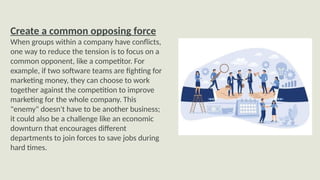 Create a common opposing force
When groups within a company have conflicts,
one way to reduce the tension is to focus on a
common opponent, like a competitor. For
example, if two software teams are fighting for
marketing money, they can choose to work
together against the competition to improve
marketing for the whole company. This
"enemy" doesn't have to be another business;
it could also be a challenge like an economic
downturn that encourages different
departments to join forces to save jobs during
hard times.
 