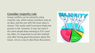 Consider majority rule
Group conflicts can be solved by using
majority rule, which means members vote on
an idea, and the one with the most votes is
chosen. This works well if everyone thinks the
process is fair. However, it may not work if
the same people keep winning or if it's used
too often. It's important to use this method
only after having good discussions about the
issues, not as a way to skip those discussions.
 