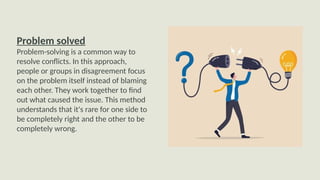 Problem solved
Problem-solving is a common way to
resolve conflicts. In this approach,
people or groups in disagreement focus
on the problem itself instead of blaming
each other. They work together to find
out what caused the issue. This method
understands that it's rare for one side to
be completely right and the other to be
completely wrong.
 