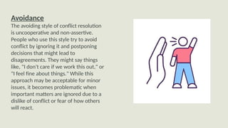 Avoidance
The avoiding style of conflict resolution
is uncooperative and non-assertive.
People who use this style try to avoid
conflict by ignoring it and postponing
decisions that might lead to
disagreements. They might say things
like, "I don't care if we work this out," or
"I feel fine about things." While this
approach may be acceptable for minor
issues, it becomes problematic when
important matters are ignored due to a
dislike of conflict or fear of how others
will react.
 