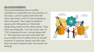 Accommodation
The accommodating style of conflict
resolution is cooperative but not assertive. In
this style, a person agrees with what the
other side wants, even if it means giving up
their own goals. They might be afraid to
speak up for themselves or think that
disagreeing could hurt the other person. They
often say things like, "Let’s do it your way" or
"If it’s important to you, I can go along with
it." This approach can work well when the
issue matters more to others than to oneself.
However, if someone always uses this style,
they may start to ignore their own needs and
feelings.
 