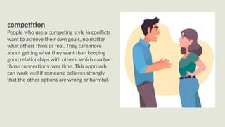competition
People who use a competing style in conflicts
want to achieve their own goals, no matter
what others think or feel. They care more
about getting what they want than keeping
good relationships with others, which can hurt
those connections over time. This approach
can work well if someone believes strongly
that the other options are wrong or harmful.
 