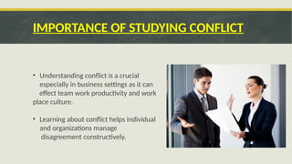 IMPORTANCE OF STUDYING CONFLICT
• Understanding conflict is a crucial
especially in business settings as it can
effect team work productivity and work
place culture.
• Learning about conflict helps individual
and organizations manage
disagreement constructively.
 