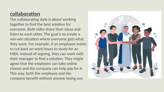 collaboration
The collaborating style is about working
together to find the best solution for
everyone. Both sides share their ideas and
listen to each other. The goal is to create a
win-win situation where everyone gets what
they want. For example, if an employee wants
to cut back on work hours to study for an
MBA, instead of arguing, they can work with
their manager to find a solution. They might
agree that the employee can take online
classes and the company can help pay for it.
This way, both the employee and the
company benefit without anyone losing out.
 
