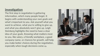 investigation
The first step in negotiation is gathering
information, which many people forget. It
begins with understanding your own goals and
what’s important to you. Ask yourself what you
want to achieve, what you’re willing to give up,
and what you absolutely won’t give up. Leigh
Steinberg highlights the need to have a clear
idea of your goals. Knowing what matters most
to you, like salary, a friendly workplace, a good
company name, or chances for growth, will help
you make better choices during the negotiation,
especially when tough decisions come up
 