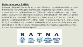 Determine your BATNA
Lawrence J. Peter emphasizes the importance of having a clear plan in negotiations, stating
that knowing your BATNA (best alternative to a negotiated agreement) is crucial. This
concept, introduced by Roger Fisher and William Uri, helps you understand your options
outside the negotiation, allowing you to evaluate offers effectively. If an offer is worse than
your BATNA, you can reject it; if it's better, you should accept it. It’s also important to
consider the other party's BATNA and their needs. For example, knowing the average salary
for a job can help you negotiate better. Greenpeace serves as an example by researching
alternatives to harmful materials, which strengthens their negotiating position and helps
them achieve their environmental goals.
 