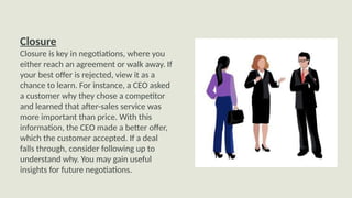 Closure
Closure is key in negotiations, where you
either reach an agreement or walk away. If
your best offer is rejected, view it as a
chance to learn. For instance, a CEO asked
a customer why they chose a competitor
and learned that after-sales service was
more important than price. With this
information, the CEO made a better offer,
which the customer accepted. If a deal
falls through, consider following up to
understand why. You may gain useful
insights for future negotiations.
 