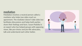 mediation
Mediation involves a neutral person called a
mediator who helps two sides reach an
agreement. The mediator doesn’t take sides but
facilitates discussions and helps both parties
share their feelings and facts. Susan Podziba is
an expert who has helped groups with opposing
views, like pro-choice and pro-life advocates,
talk and understand each other better.
 