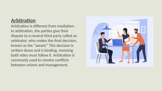 Arbitration
Arbitration is different from mediation.
In arbitration, the parties give their
dispute to a neutral third party called an
arbitrator, who makes the final decision,
known as the “award.” This decision is
written down and is binding, meaning
both sides must follow it. Arbitration is
commonly used to resolve conflicts
between unions and management.
 