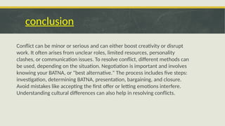 conclusion
Conflict can be minor or serious and can either boost creativity or disrupt
work. It often arises from unclear roles, limited resources, personality
clashes, or communication issues. To resolve conflict, different methods can
be used, depending on the situation. Negotiation is important and involves
knowing your BATNA, or "best alternative." The process includes five steps:
investigation, determining BATNA, presentation, bargaining, and closure.
Avoid mistakes like accepting the first offer or letting emotions interfere.
Understanding cultural differences can also help in resolving conflicts.
 