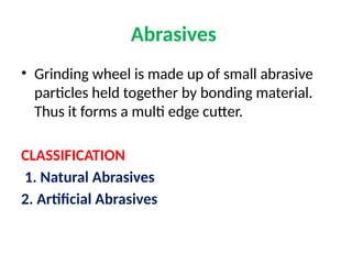 Abrasives
• Grinding wheel is made up of small abrasive
particles held together by bonding material.
Thus it forms a multi edge cutter.
CLASSIFICATION
1. Natural Abrasives
2. Artificial Abrasives
 