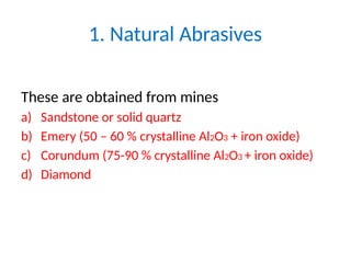 1. Natural Abrasives
These are obtained from mines
a) Sandstone or solid quartz
b) Emery (50 – 60 % crystalline Al2O3 + iron oxide)
c) Corundum (75-90 % crystalline Al2O3 + iron oxide)
d) Diamond
 