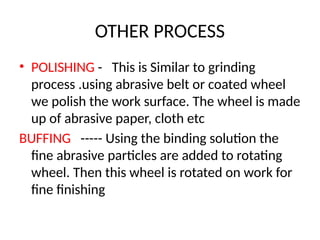 OTHER PROCESS
• POLISHING - This is Similar to grinding
process .using abrasive belt or coated wheel
we polish the work surface. The wheel is made
up of abrasive paper, cloth etc
BUFFING ----- Using the binding solution the
fine abrasive particles are added to rotating
wheel. Then this wheel is rotated on work for
fine finishing
 