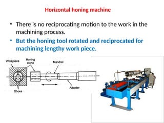 Horizontal honing machine
• There is no reciprocating motion to the work in the
machining process.
• But the honing tool rotated and reciprocated for
machining lengthy work piece.
 