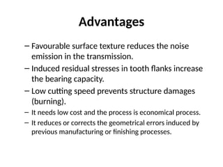 Advantages
– Favourable surface texture reduces the noise
emission in the transmission.
– Induced residual stresses in tooth flanks increase
the bearing capacity.
– Low cutting speed prevents structure damages
(burning).
– It needs low cost and the process is economical process.
– It reduces or corrects the geometrical errors induced by
previous manufacturing or finishing processes.
 