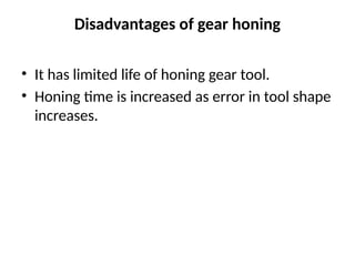 Disadvantages of gear honing
• It has limited life of honing gear tool.
• Honing time is increased as error in tool shape
increases.
 