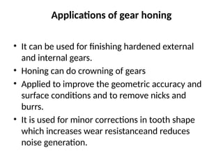 Applications of gear honing
• It can be used for finishing hardened external
and internal gears.
• Honing can do crowning of gears
• Applied to improve the geometric accuracy and
surface conditions and to remove nicks and
burrs.
• It is used for minor corrections in tooth shape
which increases wear resistanceand reduces
noise generation.
 