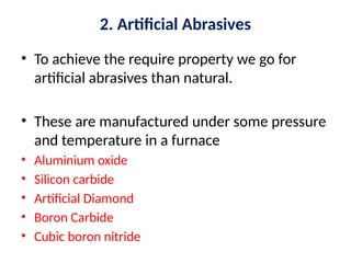 2. Artificial Abrasives
• To achieve the require property we go for
artificial abrasives than natural.
• These are manufactured under some pressure
and temperature in a furnace
• Aluminium oxide
• Silicon carbide
• Artificial Diamond
• Boron Carbide
• Cubic boron nitride
 
