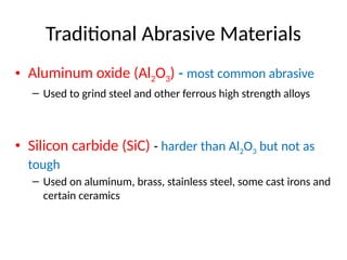 Traditional Abrasive Materials
• Aluminum oxide (Al2O3) ‑ most common abrasive
– Used to grind steel and other ferrous high strength alloys
• Silicon carbide (SiC) ‑ harder than Al2O3 but not as
tough
– Used on aluminum, brass, stainless steel, some cast irons and
certain ceramics
 