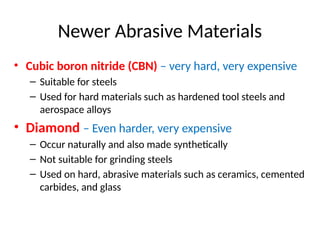 Newer Abrasive Materials
• Cubic boron nitride (CBN) – very hard, very expensive
– Suitable for steels
– Used for hard materials such as hardened tool steels and
aerospace alloys
• Diamond – Even harder, very expensive
– Occur naturally and also made synthetically
– Not suitable for grinding steels
– Used on hard, abrasive materials such as ceramics, cemented
carbides, and glass
 