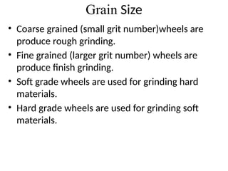 Grain Size
• Coarse grained (small grit number)wheels are
produce rough grinding.
• Fine grained (larger grit number) wheels are
produce finish grinding.
• Soft grade wheels are used for grinding hard
materials.
• Hard grade wheels are used for grinding soft
materials.
 