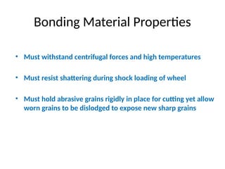 Bonding Material Properties
• Must withstand centrifugal forces and high temperatures
• Must resist shattering during shock loading of wheel
• Must hold abrasive grains rigidly in place for cutting yet allow
worn grains to be dislodged to expose new sharp grains
 