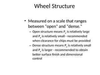 Wheel Structure
• Measured on a scale that ranges
between "open" and "dense."
– Open structure means Pp is relatively large
and Pg is relatively small - recommended
when clearance for chips must be provided
– Dense structure means Pp is relatively small
and Pg is larger - recommended to obtain
better surface finish and dimensional
control
 
