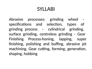 SYLLABI
Abrasive processes: grinding wheel -
specifications and selection, types of
grinding process - cylindrical grinding,
surface grinding, centreless grinding - Gear
Finishing Process-honing, lapping, super
finishing, polishing and buffing, abrasive jet
machining, Gear cutting, forming, generation,
shaping, hobbing
 