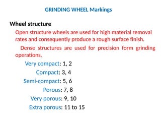 GRINDING WHEEL Markings
Wheel structure
Open structure wheels are used for high material removal
rates and consequently produce a rough surface finish.
Dense structures are used for precision form grinding
operations.
Very compact: 1, 2
Compact: 3, 4
Semi-compact: 5, 6
Porous: 7, 8
Very porous: 9, 10
Extra porous: 11 to 15
 