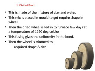 1. Vitrified Bond
• This is made of the mixture of clay and water.
• This mix is placed in mould to get require shape in
wheel
• Then the dried wheel is fed in to furnace few days at
a temperature of 1260 deg.celcius.
• This fusing gives the uniformity in the bond.
• Then the wheel is trimmed to
required shape & size.
 