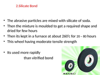 2.Silicate Bond
• The abrasive particles are mixed with silicate of soda.
• Then the mixture is moulded to get a required shape and
dried for few hours
• Then its kept in a furnace at about 260’c for 20 – 80 hours
• This wheel having moderate tensile strength
• Its used more rapidly
than vitrified bond
 