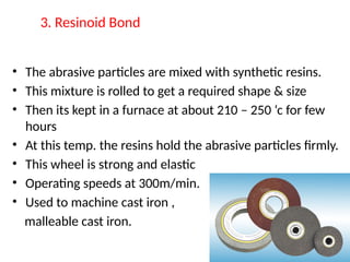 3. Resinoid Bond
• The abrasive particles are mixed with synthetic resins.
• This mixture is rolled to get a required shape & size
• Then its kept in a furnace at about 210 – 250 ‘c for few
hours
• At this temp. the resins hold the abrasive particles firmly.
• This wheel is strong and elastic
• Operating speeds at 300m/min.
• Used to machine cast iron ,
malleable cast iron.
 