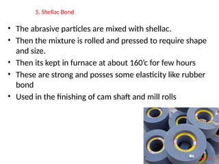 5. Shellac Bond
• The abrasive particles are mixed with shellac.
• Then the mixture is rolled and pressed to require shape
and size.
• Then its kept in furnace at about 160’c for few hours
• These are strong and posses some elasticity like rubber
bond
• Used in the finishing of cam shaft and mill rolls
 