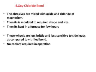 6.Oxy-Chloride Bond
• The abrasives are mixed with oxide and chloride of
magnesium.
• Then its is moulded to required shape and size
• Then its kept in a furnace for few hours
• These wheels are less brittle and less sensitive to side loads
as compared to vitrified bond.
• No coolant required in operation
 
