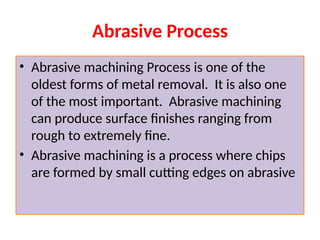 Abrasive Process
• Abrasive machining Process is one of the
oldest forms of metal removal. It is also one
of the most important. Abrasive machining
can produce surface finishes ranging from
rough to extremely fine.
• Abrasive machining is a process where chips
are formed by small cutting edges on abrasive
 