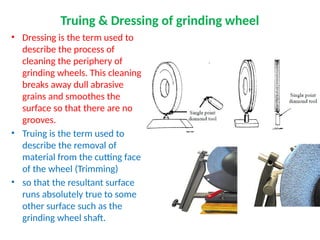 Truing & Dressing of grinding wheel
• Dressing is the term used to
describe the process of
cleaning the periphery of
grinding wheels. This cleaning
breaks away dull abrasive
grains and smoothes the
surface so that there are no
grooves.
• Truing is the term used to
describe the removal of
material from the cutting face
of the wheel (Trimming)
• so that the resultant surface
runs absolutely true to some
other surface such as the
grinding wheel shaft.
 