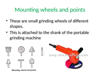 Mounting wheels and points
• These are small grinding wheels of different
shapes.
• This is attached to the shank of the portable
grinding machine
 