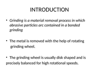 INTRODUCTION
• Grinding is a material removal process in which
abrasive particles arc contained in a bonded
grinding
• The metal is removed with the help of rotating
grinding wheel.
• The grinding wheel is usually disk shaped and is
precisely balanced for high rotational speeds.
 