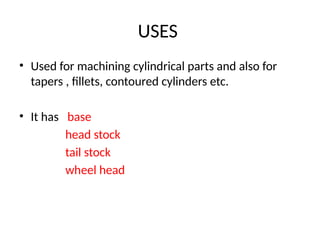 USES
• Used for machining cylindrical parts and also for
tapers , fillets, contoured cylinders etc.
• It has base
head stock
tail stock
wheel head
 