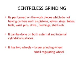 CENTRELESS GRINDING
• Its performed on the work pieces which do not
having centers such as pistons, valves, rings, tubes,
balls, wrist pins, drills , bushings, shafts etc
• It can be done on both external and internal
cylindrical surfaces.
• It has two wheels – larger grinding wheel
small regulating wheel
 