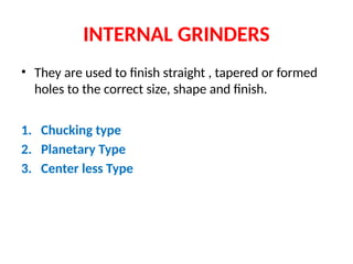 INTERNAL GRINDERS
• They are used to finish straight , tapered or formed
holes to the correct size, shape and finish.
1. Chucking type
2. Planetary Type
3. Center less Type
 