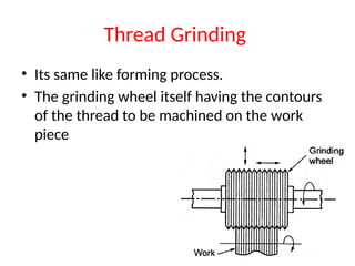 Thread Grinding
• Its same like forming process.
• The grinding wheel itself having the contours
of the thread to be machined on the work
piece
 