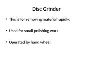 Disc Grinder
• This is for removing material rapidly.
• Used for small polishing work
• Operated by hand wheel.
 
