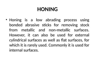 HONING
• Honing is a low abrading process using
bonded abrasive sticks for removing stock
from metallic and non-metallic surfaces.
However, it can also be used for external
cylindrical surfaces as well as flat surfaces, for
which it is rarely used. Commonly it is used for
internal surfaces.
 