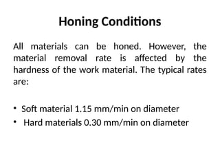 Honing Conditions
All materials can be honed. However, the
material removal rate is affected by the
hardness of the work material. The typical rates
are:
• Soft material 1.15 mm/min on diameter
• Hard materials 0.30 mm/min on diameter
 