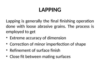 LAPPING
Lapping is generally the final finishing operation
done with loose abrasive grains. The process is
employed to get
• Extreme accuracy of dimension
• Correction of minor imperfection of shape
• Refinement of surface finish
• Close fit between mating surfaces
 