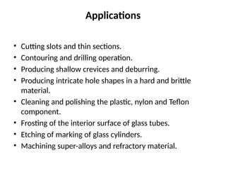 Applications
• Cutting slots and thin sections.
• Contouring and drilling operation.
• Producing shallow crevices and deburring.
• Producing intricate hole shapes in a hard and brittle
material.
• Cleaning and polishing the plastic, nylon and Teflon
component.
• Frosting of the interior surface of glass tubes.
• Etching of marking of glass cylinders.
• Machining super-alloys and refractory material.
 