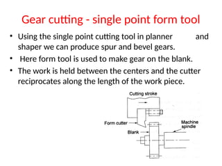 Gear cutting - single point form tool
• Using the single point cutting tool in planner and
shaper we can produce spur and bevel gears.
• Here form tool is used to make gear on the blank.
• The work is held between the centers and the cutter
reciprocates along the length of the work piece.
 