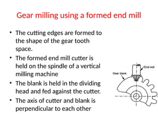 Gear milling using a formed end mill
• The cutting edges are formed to
the shape of the gear tooth
space.
• The formed end mill cutter is
held on the spindle of a vertical
milling machine
• The blank is held in the dividing
head and fed against the cutter.
• The axis of cutter and blank is
perpendicular to each other
 