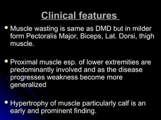 Clinical features
Clinical features
 Muscle wasting is same as DMD but in milder
Muscle wasting is same as DMD but in milder
form Pectoralis Major, Biceps, Lat. Dorsi, thigh
form Pectoralis Major, Biceps, Lat. Dorsi, thigh
muscle.
muscle.
 Proximal muscle esp. of lower extremities are
Proximal muscle esp. of lower extremities are
predominantly involved and as the disease
predominantly involved and as the disease
progresses weakness become more
progresses weakness become more
generalized
generalized
 Hypertrophy of muscle particularly calf is an
Hypertrophy of muscle particularly calf is an
early and prominent finding.
early and prominent finding.
 